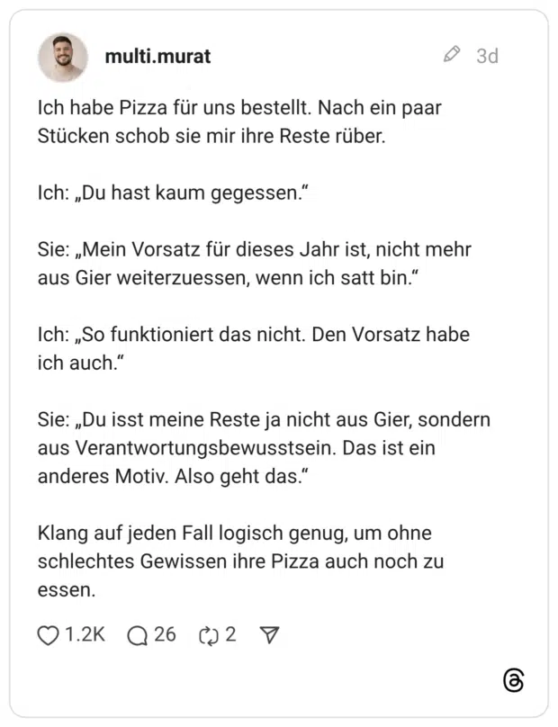 Ich habe Pizza für uns bestellt. Nach ein paar Stücken schob sie mir ihre Reste rüber. Ich: „Du hast kaum gegessen.“ Sie: „Mein Vorsatz für dieses Jahr ist, nicht mehr aus Gier weiterzuessen, wenn ich satt bin.“ Ich: „So funktioniert das nicht. Den Vorsatz habe ich auch.“ Sie: „Du isst meine Reste ja nicht aus Gier, sondern aus Verantwortungsbewusstsein. Das ist ein anderes Motiv. Also geht das.“ Klang auf jeden Fall logisch genug, um ohne schlechtes Gewissen ihre Pizza auch noch zu essen.