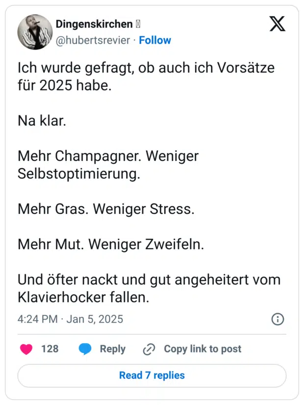 Ich wurde gefragt, ob auch ich Vorsätze für 2025 habe. Na klar. Mehr Champagner. Weniger Selbstoptimierung. Mehr Gras. Weniger Stress. Mehr Mut. Weniger Zweifeln. Und öfter nackt und gut angeheitert vom Klavierhocker fallen.
