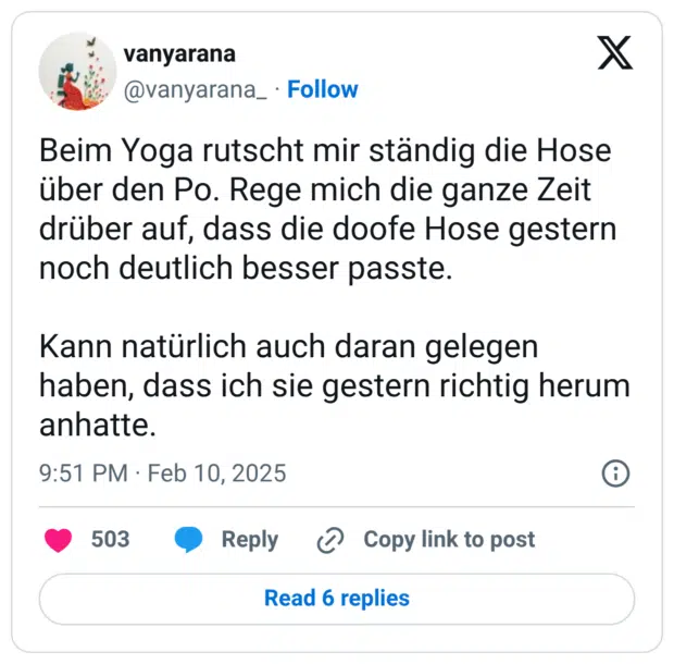 Beim Yoga rutscht mir ständig die Hose über den Po. Rege mich die ganze Zeit drüber auf, dass die doofe Hose gestern noch deutlich besser passte. Kann natürlich auch daran gelegen haben, dass ich sie gestern richtig herum anhatte.