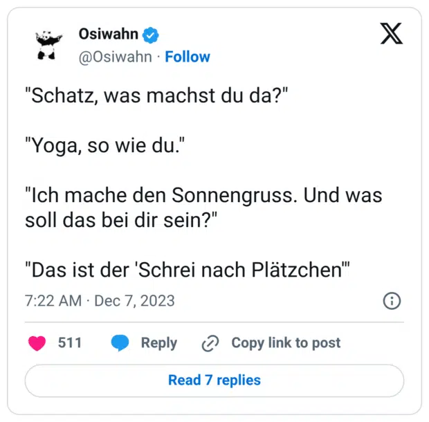"Schatz, was machst du da?" "Yoga, so wie du." "Ich mache den Sonnengruss. Und was soll das bei dir sein?" "Das ist der 'Schrei nach Plätzchen'"