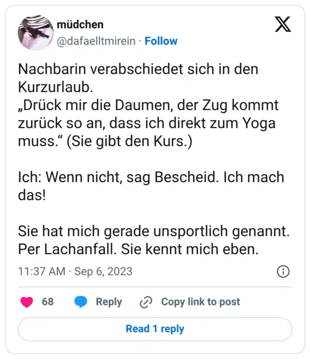 Nachbarin verabschiedet sich in den Kurzurlaub. „Drück mir die Daumen, der Zug kommt zurück so an, dass ich direkt zum Yoga muss.“ (Sie gibt den Kurs.) Ich: Wenn nicht, sag Bescheid. Ich mach das! Sie hat mich gerade unsportlich genannt. Per Lachanfall. Sie kennt mich eben.