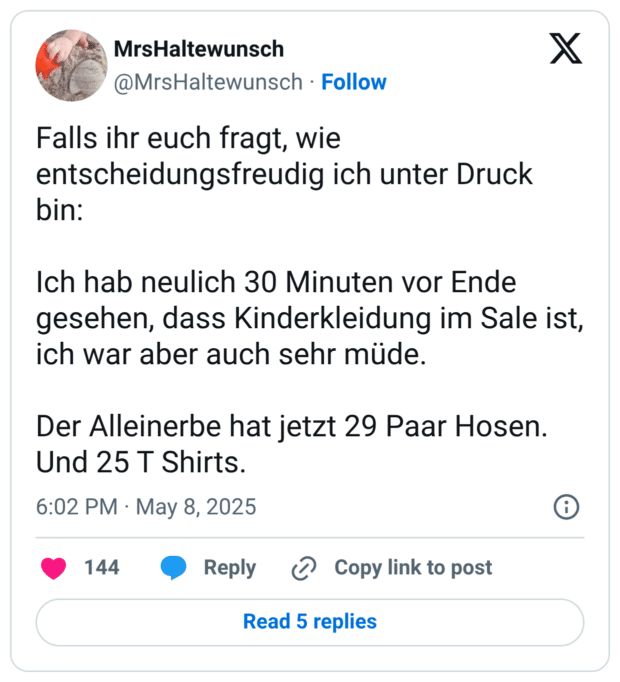 Falls ihr euch fragt, wie entscheidungsfreudig ich unter Druck bin: Ich hab neulich 30 Minuten vor Ende gesehen, dass Kinderkleidung im Sale ist, ich war aber auch sehr müde. Der Alleinerbe hat jetzt 29 Paar Hosen. Und 25 T Shirts.