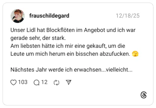 Unser Lidl hat Blockflöten im Angebot und ich war gerade sehr, der stark. Am liebsten hätte ich mir eine gekauft, um die Leute um mich herum ein bisschen abzufucken. :gesicht_mit_großem_auge: Nächstes Jahr werde ich erwachsen...vielleicht...