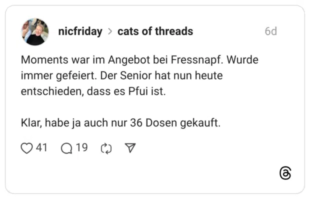 Moments war im Angebot bei Fressnapf. Wurde immer gefeiert. Der Senior hat nun heute entschieden, dass es Pfui ist. Klar, habe ja auch nur 36 Dosen gekauft.
