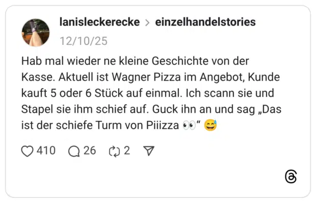 Hab mal wieder ne kleine Geschichte von der Kasse. Aktuell ist Wagner Pizza im Angebot, Kunde kauft 5 oder 6 Stück auf einmal. Ich scann sie und Stapel sie ihm schief auf. Guck ihn an und sag „Das ist der schiefe Turm von Piiizza :eyes:“ :verschwitztes_lachen: