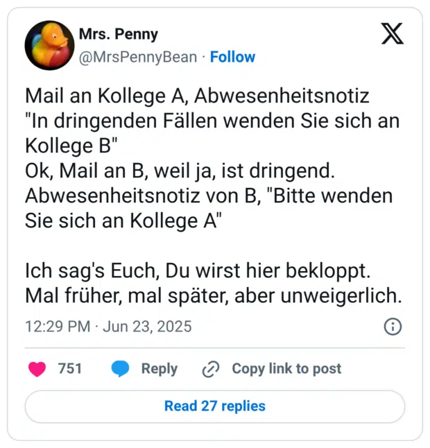 Mail an Kollege A, Abwesenheitsnotiz "In dringenden Fällen wenden Sie sich an Kollege B" Ok, Mail an B, weil ja, ist dringend. Abwesenheitsnotiz von B, "Bitte wenden Sie sich an Kollege A" Ich sag's Euch, Du wirst hier bekloppt. Mal früher, mal später, aber unweigerlich.