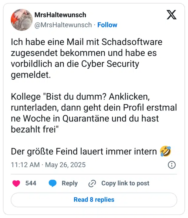 Ich habe eine Mail mit Schadsoftware zugesendet bekommen und habe es vorbildlich an die Cyber Security gemeldet. Kollege "Bist du dumm? Anklicken, runterladen, dann geht dein Profil erstmal ne Woche in Quarantäne und du hast bezahlt frei" Der größte Feind lauert immer intern :sich_vor_lachen_auf_dem_boden_wälzen: