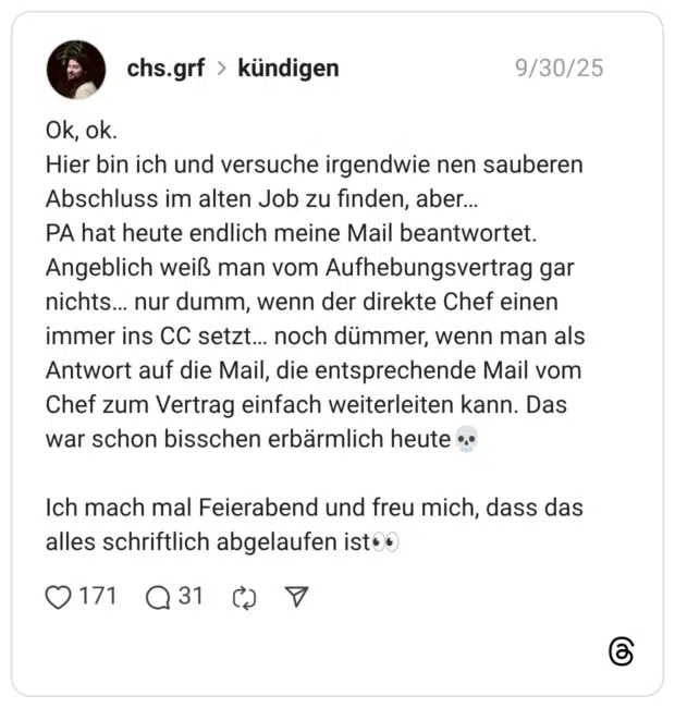Ok, ok. Hier bin ich und versuche irgendwie nen sauberen Abschluss im alten Job zu finden, aber… PA hat heute endlich meine Mail beantwortet. Angeblich weiß man vom Aufhebungsvertrag gar nichts… nur dumm, wenn der direkte Chef einen immer ins CC setzt… noch dümmer, wenn man als Antwort auf die Mail, die entsprechende Mail vom Chef zum Vertrag einfach weiterleiten kann. Das war schon bisschen erbärmlich heute:schädel: Ich mach mal Feierabend und freu mich, dass das alles schriftlich abgelaufen ist:eyes:
