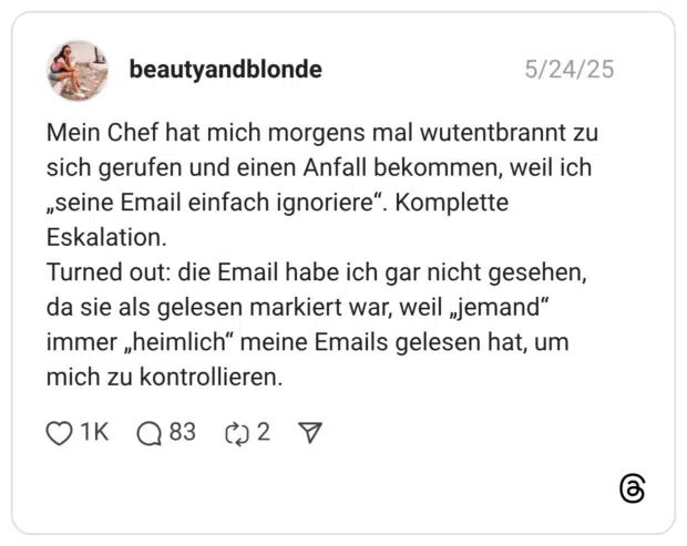Mein Chef hat mich morgens mal wutentbrannt zu sich gerufen und einen Anfall bekommen, weil ich „seine Email einfach ignoriere“. Komplette Eskalation. Turned out: die Email habe ich gar nicht gesehen, da sie als gelesen markiert war, weil „jemand“ immer „heimlich“ meine Emails gelesen hat, um mich zu kontrollieren.