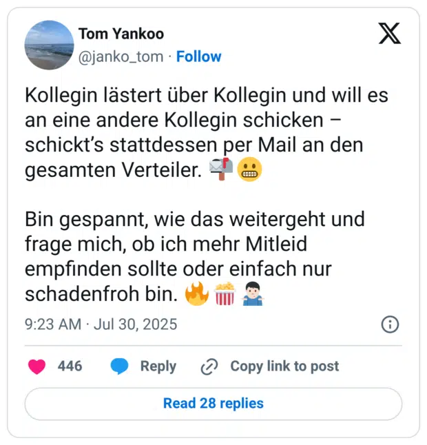 Kollegin lästert über Kollegin und will es an eine andere Kollegin schicken – schickt’s stattdessen per Mail an den gesamten Verteiler. :briefkasten_voll::grimasse: Bin gespannt, wie das weitergeht und frage mich, ob ich mehr Mitleid empfinden sollte oder einfach nur schadenfroh bin. :feuer::popcorn::mann_zuckt_mit_schultern::hautton-2: