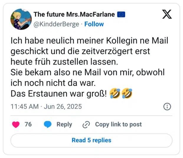 Ich habe neulich meiner Kollegin ne Mail geschickt und die zeitverzögert erst heute früh zustellen lassen. Sie bekam also ne Mail von mir, obwohl ich noch nicht da war. Das Erstaunen war groß! :sich_vor_lachen_auf_dem_boden_wälzen::sich_vor_lachen_auf_dem_boden_wälzen: