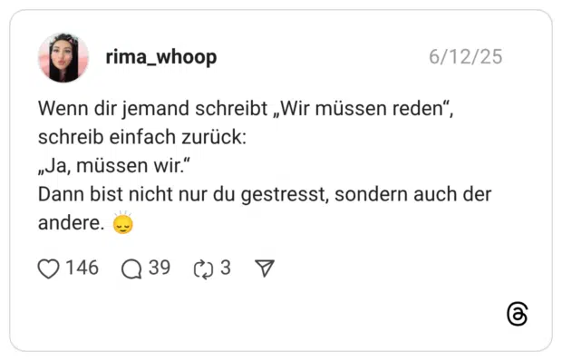 Wenn dir jemand schreibt „Wir müssen reden“, schreib einfach zurück: „Ja, müssen wir.“ Dann bist nicht nur du gestresst, sondern auch der andere. :leichtes_lächeln:‍:pfeil_aufwärts_abwärts: