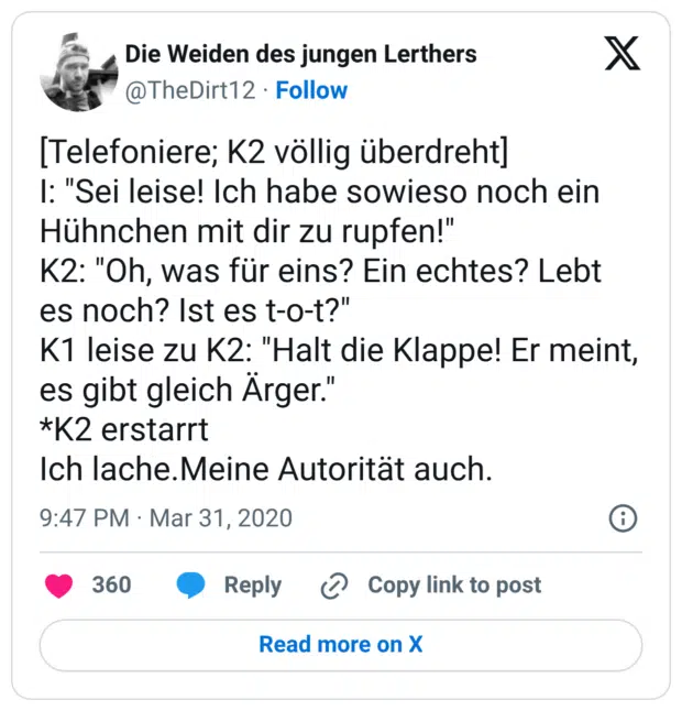[Telefoniere; K2 völlig überdreht] I: "Sei leise! Ich habe sowieso noch ein Hühnchen mit dir zu rupfen!" K2: "Oh, was für eins? Ein echtes? Lebt es noch? Ist es t-o-t?" K1 leise zu K2: "Halt die Klappe! Er meint, es gibt gleich Ärger." *K2 erstarrt Ich lache.Meine Autorität auch.