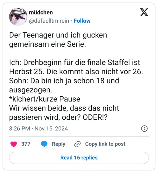 Der Teenager und ich gucken gemeinsam eine Serie. Ich: Drehbeginn für die finale Staffel ist Herbst 25. Die kommt also nicht vor 26. Sohn: Da bin ich ja schon 18 und ausgezogen. *kichert/kurze Pause Wir wissen beide, dass das nicht passieren wird, oder? ODER!?