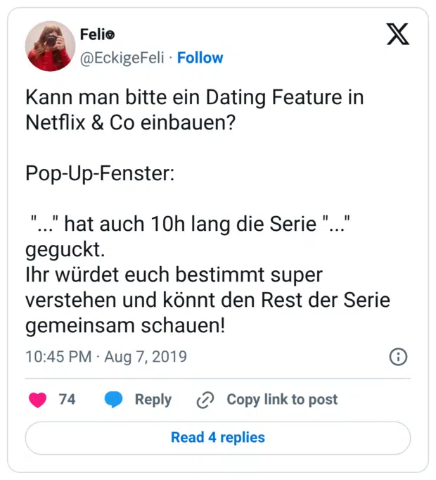 Kann man bitte ein Dating Feature in Netflix & Co einbauen? Pop-Up-Fenster: "..." hat auch 10h lang die Serie "..." geguckt. Ihr würdet euch bestimmt super verstehen und könnt den Rest der Serie gemeinsam schauen!