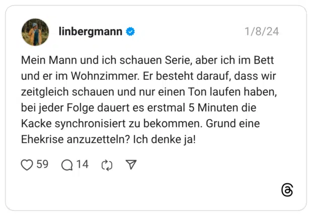 Mein Mann und ich schauen Serie, aber ich im Bett und er im Wohnzimmer. Er besteht darauf, dass wir zeitgleich schauen und nur einen Ton laufen haben, bei jeder Folge dauert es erstmal 5 Minuten die Kacke synchronisiert zu bekommen. Grund eine Ehekrise anzuzetteln? Ich denke ja!