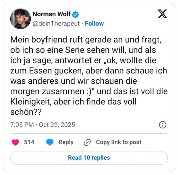Mein boyfriend ruft gerade an und fragt, ob ich so eine Serie sehen will, und als ich ja sage, antwortet er „ok, wollte die zum Essen gucken, aber dann schaue ich was anderes und wir schauen die morgen zusammen :)“ und das ist voll die Kleinigkeit, aber ich finde das voll schön??