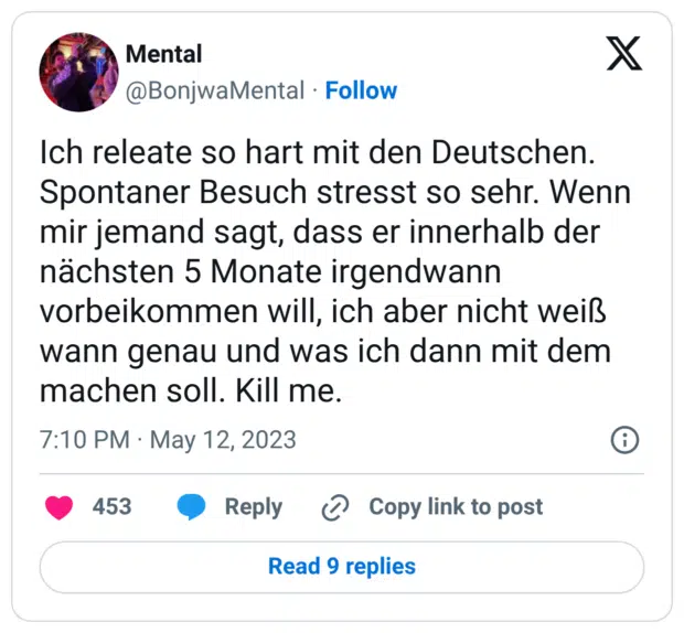 ch releate so hart mit den Deutschen. Spontaner Besuch stresst so sehr. Wenn mir jemand sagt, dass er innerhalb der nächsten 5 Monate irgendwann vorbeikommen will, ich aber nicht weiß wann genau und was ich dann mit dem machen soll. Kill me.