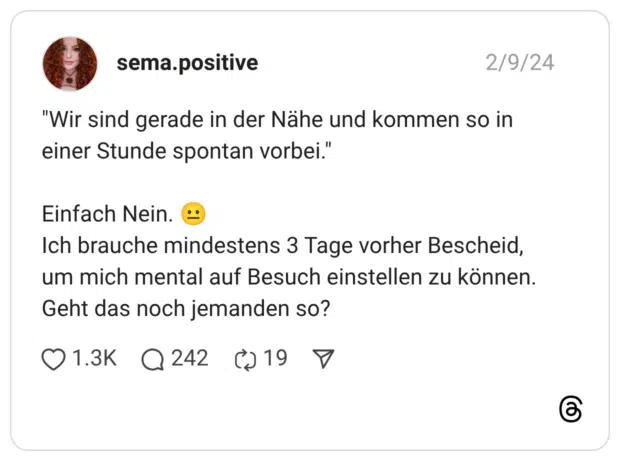 "Wir sind gerade in der Nähe und kommen so in einer Stunde spontan vorbei." Einfach Nein. :neutrales_gesicht: Ich brauche mindestens 3 Tage vorher Bescheid, um mich mental auf Besuch einstellen zu können. Geht das noch jemanden so?
