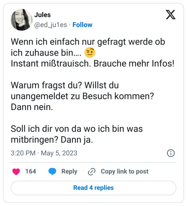 Wenn ich einfach nur gefragt werde ob ich zuhause bin…. :gesicht_mit_hochgezogener_augenbraue_2: Instant mißtrauisch. Brauche mehr Infos! Warum fragst du? Willst du unangemeldet zu Besuch kommen? Dann nein. Soll ich dir von da wo ich bin was mitbringen? Dann ja.