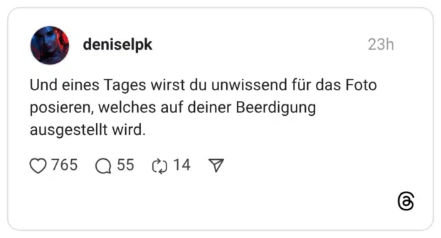 Und eines Tages wirst du unwissend für das Foto posieren, welches auf deiner Beerdigung ausgestellt wird.