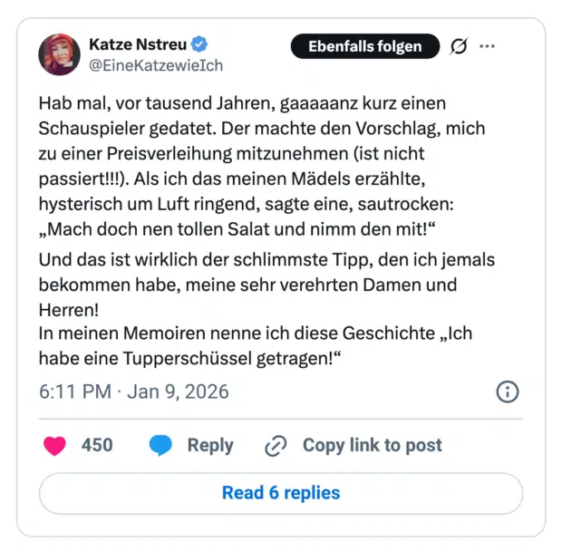 Hab mal, vor tausend Jahren, gaaaaanz kurz einen Schauspieler gedatet. Der machte den Vorschlag, mich zu einer Preisverleihung mitzunehmen (ist nicht passiert!!!). Als ich das meinen Mädels erzählte, hysterisch um Luft ringend, sagte eine, sautrocken: „Mach doch nen tollen Salat und nimm den mit!" Und das ist wirklich der schlimmste Tipp, den ich jemals bekommen habe, meine sehr verehrten Damen und Herren! In meinen Memoiren nenne ich diese Geschichte „Ich habe eine Tupperschüssel getragen!"