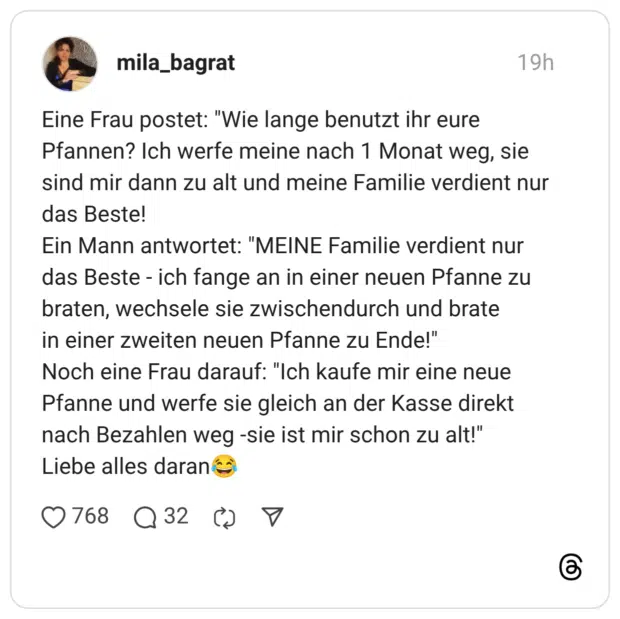 Eine Frau postet: "Wie lange benutzt ihr eure Pfannen? Ich werfe meine nach 1 Monat weg, sie sind mir dann zu alt und meine Familie verdient nur das Beste! Ein Mann antwortet: "MEINE Familie verdient nur das Beste - ich fange an in einer neuen Pfanne zu braten, wechsele sie zwischendurch und brate in einer zweiten neuen Pfanne zu Ende!" Noch eine Frau darauf: "Ich kaufe mir eine neue Pfanne und werfe sie gleich an der Kasse direkt nach Bezahlen weg -sie ist mir schon zu alt!" Liebe alles daran