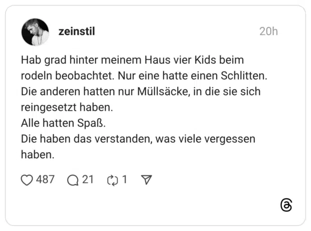 Hab grad hinter meinem Haus vier Kids beim rodeln beobachtet. Nur eine hatte einen Schlitten. Die anderen hatten nur Müllsäcke, in die sie sich reingesetzt haben. Alle hatten Spaß. Die haben das verstanden, was viele vergessen haben