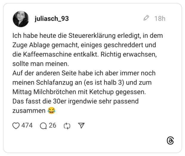 Ich habe heute die Steuererklärung erledigt, in dem Zuge Ablage gemacht, einiges geschreddert und die Kaffeemaschine entkalkt. Richtig erwachsen, sollte man meinen. Auf der anderen Seite habe ich aber immer noch meinen Schlafanzug an (es ist halb 3) und zum Mittag Milchbrötchen mit Ketchup gegessen. Das fasst die 30er irgendwie sehr passend zusammen