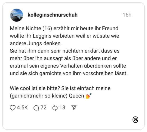 Meine Nichte (16) erzählt mir heute ihr Freund wollte ihr Leggins verbieten weil er wüsste wie andere Jungs denken. Sie hat ihm dann sehr nüchtern erklärt dass es mehr über ihn aussagt als über andere und er erstmal sein eigenes Verhalten überdenken sollte und sie sich garnichts von ihm vorschreiben lässt. Wie cool ist sie bitte? Sie ist einfach meine (garnichtmehr so kleine) Queen