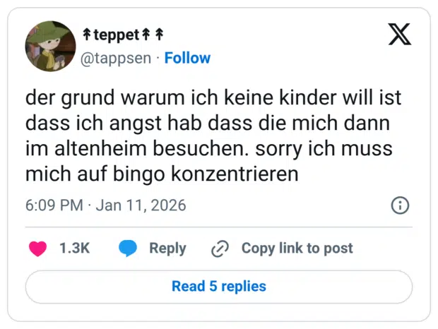 der grund warum ich keine kinder will ist dass ich angst hab dass die mich dann im altenheim besuchen. sorry ich muss mich auf bingo konzentrieren