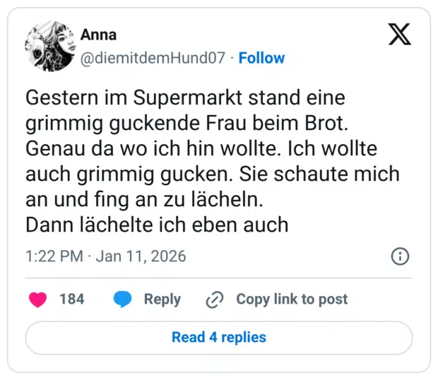 Gestern im Supermarkt stand eine grimmig guckende Frau beim Brot. Genau da wo ich hin wollte. Ich wollte auch grimmig gucken. Sie schaute mich an und fing an zu lächeln. Dann lächelte ich eben auch
