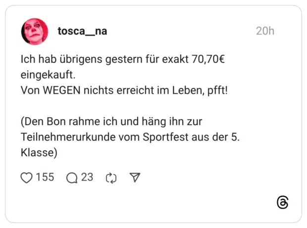 Ich hab übrigens gestern für exakt 70,70€ eingekauft. Von WEGEN nichts erreicht im Leben, pfft! (Den Bon rahme ich und häng ihn zur Teilnehmerurkunde vom Sportfest aus der 5 Klasse)