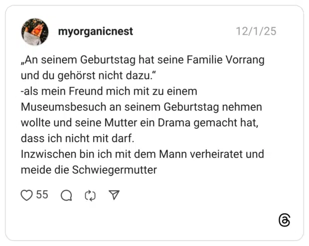 „An seinem Geburtstag hat seine Familie Vorrang und du gehörst nicht dazu. -als mein Freund mich mit zu einem Museumsbesuch an seinem Geburtstag nehmen wollte und seine Mutter ein Drama gemacht hat, dass ich nicht mit darf. Inzwischen bin ich mit dem Mann verheiratet und meide die Schwiegermutter
