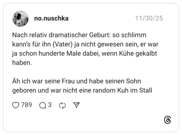 Nach relativ dramatischer Geburt: so schlimm kann's für ihn (Vater) ja nicht gewesen sein, er war ja schon hunderte Male dabei, wenn Kühe gekalbt haben. Äh ich war seine Frau und habe seinen Sohn geboren und war nicht eine random Kuh im Stall