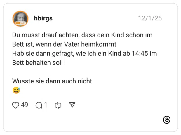 Du musst drauf achten, dass dein Kind schon im Bett ist, wenn der Vater heimkommt Hab sie dann gefragt, wie ich ein Kind ab 14:45 im Bett behalten soll Wusste sie dann auch nicht