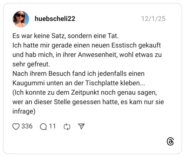 Es war keine Satz, sondern eine Tat. Ich hatte mir gerade einen neuen Esstisch gekauft und hab mich, in ihrer Anwesenheit, wohl etwas zu sehr gefreut. Nach ihrem Besuch fand ich jedenfalls einen Kaugummi unten an der Tischplatte kleben... (Ich konnte zu dem Zeitpunkt noch genau sagen, wer an dieser Stelle gesessen hatte, es kam nur sie infrage)