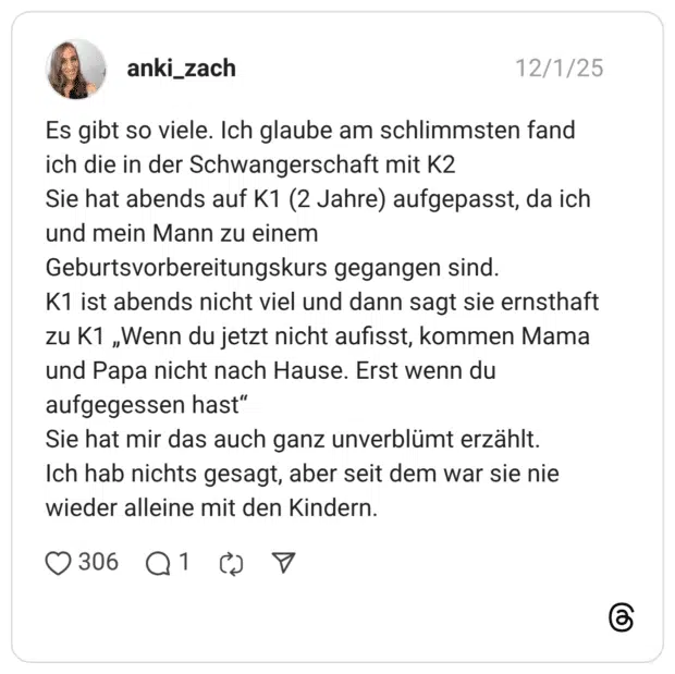 Es gibt so viele. Ich glaube am schlimmsten fand ich die in der Schwangerschaft mit K2 Sie hat abends auf K1 (2 Jahre) aufgepasst, da ich und mein Mann zu einem Geburtsvorbereitungskurs gegangen sind. K1 ist abends nicht viel und dann sagt sie ernsthaft zu K1 „Wenn du jetzt nicht aufisst, kommen Mama und Papa nicht nach Hause. Erst wenn du aufgegessen hast" Sie hat mir das auch ganz unverblümt erzählt. Ich hab nichts gesagt, aber seit dem war sie nie wieder alleine mit den Kindern.
