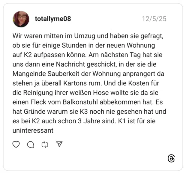 Wir waren mitten im Umzug und haben sie gefragt, ob sie für einige Stunden in der neuen Wohnung auf K2 aufpassen könne. Am nächsten Tag hat sie uns dann eine Nachricht geschickt, in der sie die Mangelnde Sauberkeit der Wohnung anprangert da stehen ja überall Kartons rum. Und die Kosten für die Reinigung ihrer weißen Hose wollte sie da sie einen Fleck vom Balkonstuhl abbekommen hat. Es hat Gründe warum sie K3 noch nie gesehen hat und es bei K2 auch schon 3 Jahre sind. K1 ist für sie uninteressant