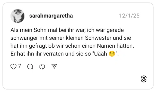 Als mein Sohn mal bei ihr war, ich war gerade schwanger mit seiner kleinen Schwester und sie hat ihn gefragt ob wir schon einen Namen hätten. Er hat ihn ihr verraten und sie so "Uääh