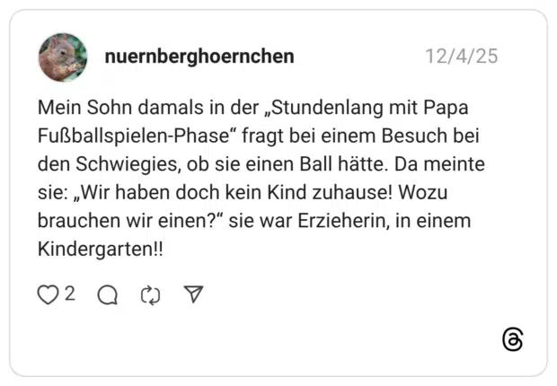 Mein Sohn damals in der „Stundenlang mit Papa Fußballspielen-Phase" fragt bei einem Besuch bei den Schwiegies, ob sie einen Ball hätte. Da meinte sie: „Wir haben doch kein Kind zuhause! Wozu brauchen wir einen?" sie war Erzieherin, in einem Kindergarten!!