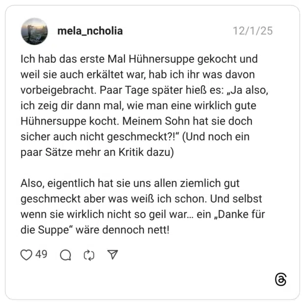 Ich hab das erste Mal Hühnersuppe gekocht und weil sie auch erkältet war, hab ich ihr was davon vorbeigebracht. Paar Tage später hieß es: „Ja also, ich zeig dir dann mal, wie man eine wirklich gute Hühnersuppe kocht. Meinem Sohn hat sie doch sicher auch nicht geschmeckt?!" (Und noch ein paar Sätze mehr an Kritik dazu) Also, eigentlich hat sie uns allen ziemlich gut geschmeckt aber was weiß ich schon. Und selbst wenn sie wirklich nicht so geil war... ein „Danke für die Suppe" wäre dennoch nett!