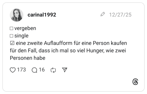 □ vergeben □ single ☑ eine zweite Auflaufform für eine Person kaufen für den Fall, dass ich mal so viel Hunger, wie zwei Personen habe