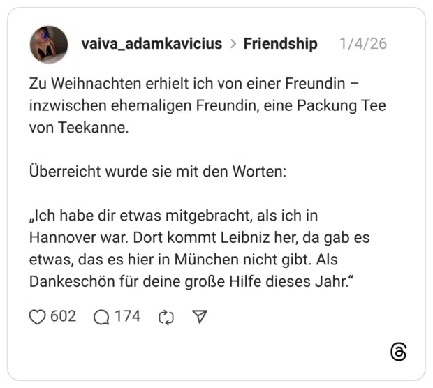 Zu Weihnachten erhielt ich von einer Freundin - inzwischen ehemaligen Freundin, eine Packung Tee von Teekanne. Überreicht wurde sie mit den Worten: „Ich habe dir etwas mitgebracht, als ich in Hannover war. Dort kommt Leibniz her, da gab es etwas, das es hier in München nicht gibt. Als Dankeschön für deine große Hilfe dieses Jahr."