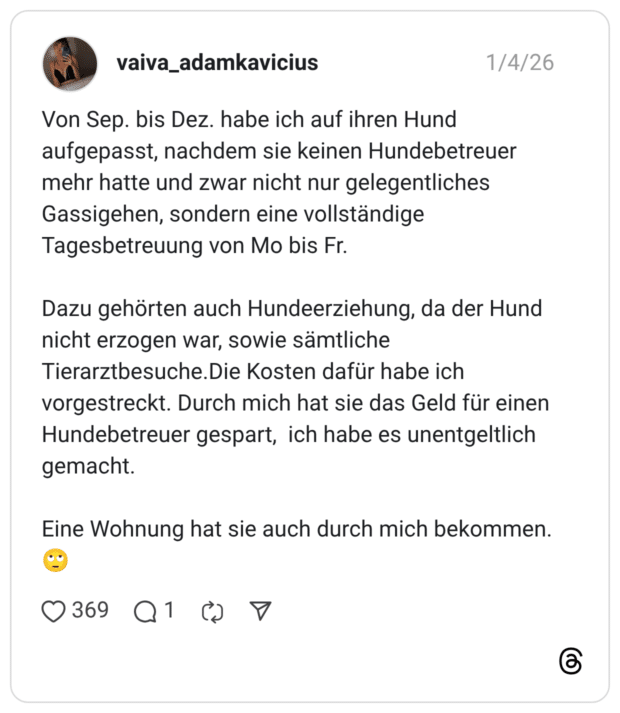 Von Sep. bis Dez. habe ich auf ihren Hund aufgepasst, nachdem sie keinen Hundebetreuer mehr hatte und zwar nicht nur gelegentliches Gassigehen, sondern eine vollständige Tagesbetreuung von Mo bis Fr. Dazu gehörten auch Hundeerziehung, da der Hund nicht erzogen war, sowie sämtliche Tierarztbesuche. Die Kosten dafür habe ich vorgestreckt. Durch mich hat sie das Geld für einen Hundebetreuer gespart, ich habe es unentgeltlich gemacht. Eine Wohnung hat sie auch durch mich bekommen.