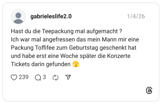 Hast du die Teepackung mal aufgemacht ? Ich war mal angefressen das mein Mann mir eine Packung Toffifee zum Geburtstag geschenkt hat und habe erst eine Woche später die Konzerte Tickets darin gefunden