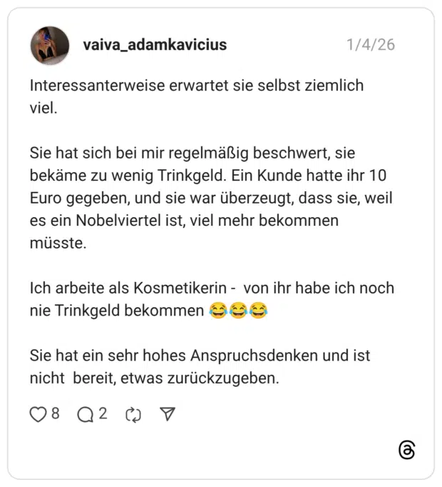 Interessanterweise erwartet sie selbst ziemlich viel. Sie hat sich bei mir regelmäßig beschwert, sie bekäme zu wenig Trinkgeld. Ein Kunde hatte ihr 10 Euro gegeben, und sie war überzeugt, dass sie, weil es ein Nobelviertel ist, viel mehr bekommen müsste. Ich arbeite als Kosmetikerin - von ihr habe ich noch nie Trinkgeld bekommen Goề Sie hat ein sehr hohes Anspruchsdenken und ist nicht bereit, etwas zurückzugeben.
