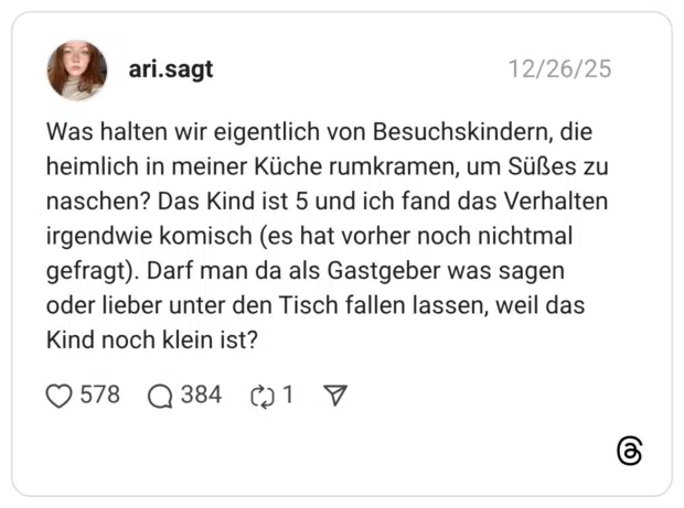 12/26/25 ari.sagt Was halten wir eigentlich von Besuchskindern, die heimlich in meiner Küche rumkramen, um Süßes zu naschen? Das Kind ist 5 und ich fand das Verhalten irgendwie komisch (es hat vorher noch nichtmal gefragt). Darf man da als Gastgeber was sagen oder lieber unter den Tisch fallen lassen, weil das Kind noch klein ist? •578 Q384 @1 7
