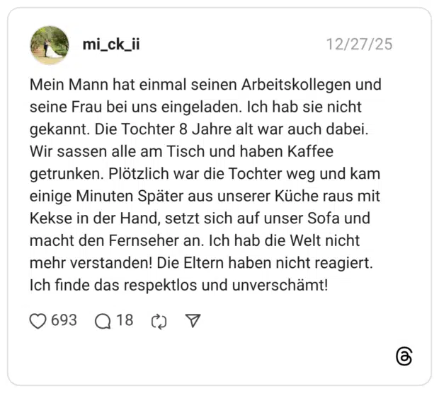 Mein Mann hat einmal seinen Arbeitskollegen und seine Frau bei uns eingeladen. Ich hab sie nicht gekannt. Die Tochter 8 Jahre alt war auch dabei. Wir sassen alle am Tisch und haben Kaffee getrunken. Plötzlich war die Tochter weg und kam einige Minuten Später aus unserer Küche raus mit Kekse in der Hand, setzt sich auf unser Sofa und macht den Fernseher an. Ich hab die Welt nicht mehr verstanden! Die Eltern haben nicht reagiert. Ich finde das respektlos und unverschämt!