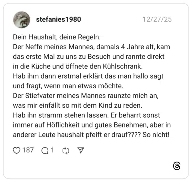 Dein Haushalt, deine Regeln. Der Neffe meines Mannes, damals 4 Jahre alt, kam das erste Mal zu uns zu Besuch und rannte direkt in die Küche und öffnete den Kühlschrank. Hab ihm dann erstmal erklärt das man hallo sagt und fragt, wenn man etwas möchte. Der Stiefvater meines Mannes raunzte mich an, was mir einfällt so mit dem Kind zu reden. Hab ihn stramm stehen lassen. Er beharrt sonst immer auf Höflichkeit und gutes Benehmen, aber in anderer Leute haushalt pfeift er drauf???? So nicht!